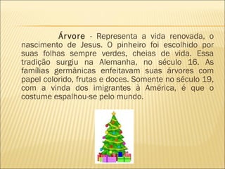 Árvore  - Representa a vida renovada, o nascimento de Jesus. O pinheiro foi escolhido por suas folhas sempre verdes, cheias de vida. Essa tradição surgiu na Alemanha, no século 16. As famílias germânicas enfeitavam suas árvores com papel colorido, frutas e doces. Somente no século 19, com a vinda dos imigrantes à América, é que o costume espalhou-se pelo mundo.  