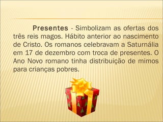 Presentes  - Simbolizam as ofertas dos três reis magos. Hábito anterior ao nascimento de Cristo. Os romanos celebravam a Saturnália em 17 de dezembro com troca de presentes. O Ano Novo romano tinha distribuição de mimos para crianças pobres.  