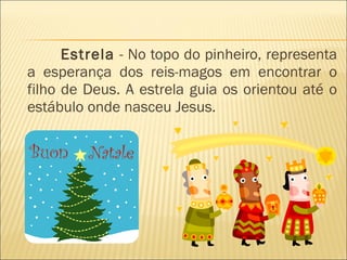 Estrela  - No topo do pinheiro, representa a esperança dos reis-magos em encontrar o filho de Deus. A estrela guia os orientou até o estábulo onde nasceu Jesus.  