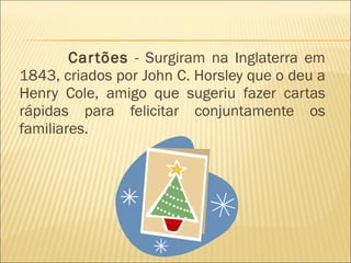 Cartões  - Surgiram na Inglaterra em 1843, criados por John C. Horsley que o deu a Henry Cole, amigo que sugeriu fazer cartas rápidas para felicitar conjuntamente os familiares.  