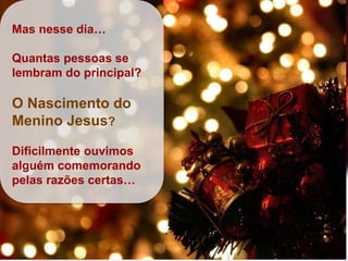 Mas nesse dia…
Quantas pessoas se
lembram do principal?
O Nascimento do
Menino Jesus?
Dificilmente ouvimos
alguém comemorando
pelas razões certas…
 