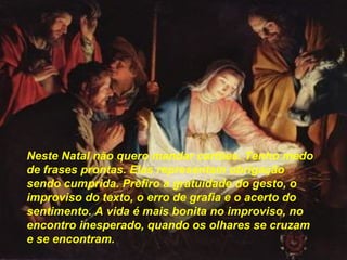 Neste Natal não quero mandar cartões. Tenho medo de frases prontas. Elas representam obrigação sendo cumprida. Prefiro a gratuidade do gesto, o improviso do texto, o erro de grafia e o acerto do sentimento. A vida é mais bonita no improviso, no encontro inesperado, quando os olhares se cruzam e se encontram.   