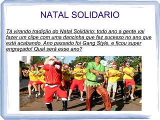 NATAL SOLIDARIO 
Tá virando tradição do Natal Solidário: todo ano a gente vai 
fazer um clipe com uma dancinha que fez sucesso no ano que 
está acabando. Ano passado foi Gang Style, e ficou super 
engraçado! Qual será esse ano? 
 