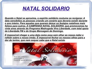 NATAL SOLIDARIO 
Quando o Natal se aproxima, o espírito solidário costuma se revigorar. A 
data sensibiliza as pessoas criando um cenário que deveria existir durante 
o ano inteiro. Para aqueles que querem deixar os festejos natalinos mais 
felizes para outros, A CAMPANHA NATAL SOLIDÁRIO, que promovemos ha 
vinte anos através do Programa Madrugada Viva Liberdade, com total apoio 
da Liberdade FM e do Grupo Mensagem de Domingo. 
É impossível chegar a uma data como essa sem olhar ao nosso redor e 
refletir sobre o nosso irmão. É impossível fechar os nossos olhos para a 
dor de tantos, que nem sequer sabe que o Natal existe. 
. 
 