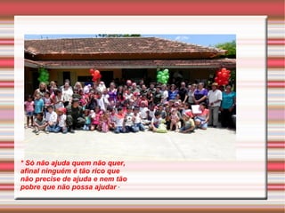 * Só não ajuda quem não quer, 
afinal ninguém é tão rico que 
não precise de ajuda e nem tão 
pobre que não possa ajudar * 
 