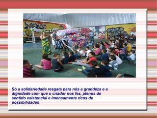 Só a solidariedade resgata para nós a grandeza e a 
dignidade com que o criador nos fez, plenos de 
sentido existencial e imensamente ricos de 
possibilidades. 
 