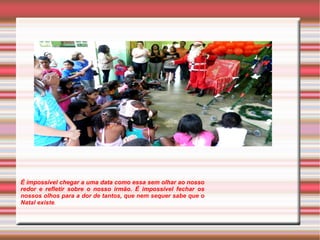 É impossível chegar a uma data como essa sem olhar ao nosso 
redor e refletir sobre o nosso irmão. É impossível fechar os 
nossos olhos para a dor de tantos, que nem sequer sabe que o 
Natal existe. 
