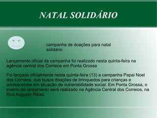 NATAL SOLIDÁRIO 
campanha de doações para natal 
solidário 
Lançamento oficial da campanha foi realizado nesta quinta-feira na 
agência central dos Correios em Ponta Grossa 
Foi lançada oficialmente nesta quinta-feira (13) a campanha Papai Noel 
dos Correios, que busca doações de brinquedos para crianças e 
adolescentes em situação de vulnerabilidade social. Em Ponta Grossa, o 
evento de lançamento será realizado na Agência Central dos Correios, na 
Rua Augusto Ribas. 
 