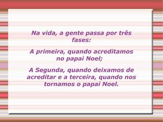 Na vida, a gente passa por três 
fases: 
A primeira, quando acreditamos 
no papai Noel; 
A Segunda, quando deixamos de 
acreditar e a terceira, quando nos 
tornamos o papai Noel. 
 