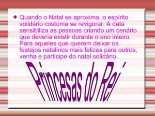  Quando o Natal se aproxima, o espírito 
solidário costuma se revigorar. A data 
sensibiliza as pessoas criando um cenário 
que deveria existir durante o ano inteiro. 
Para aqueles que querem deixar os 
festejos natalinos mais felizes para outros, 
venha e participe do natal solidário. 
