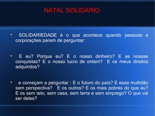 NATAL SOLIDÁRIO
SOLIDARIEDADE é o que acontece quando pessoas e
corporações param de perguntar:
E eu? Porque eu? E o nosso dinheiro? E as nossas
conquistas? E o nosso lucro de ontem? E os meus direitos
adquiridos?
e começam a perguntar : E o futuro do país? E essa multidão
sem perspectiva? E os outros? E os mais pobres do que eu?
E os sem teto, sem casa, sem terra e sem emprego? O que vai
ser deles?