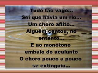 Tudo tão vago...
Sei que havia um rio...
Um choro aflito...
Alguém cantou, no
entanto...
E ao monótono
embalo do acalanto
O choro pouco a pouco
se extinguiu...

 
