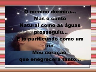 O menino dormira...
Mas o canto
Natural como as águas
prosseguiu...
E ia purificando como um
rio
Meu coração
que enegrecera tanto...

 
