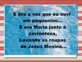 E era a voz que eu ouvi
em pequenino...
E era Maria junto à
correnteza,
Lavando as roupas
de Jesus Menino...

 