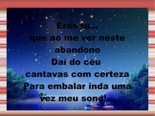 Eras tu...
que ao me ver neste
abandono
Daí do céu
cantavas com certeza
Para embalar inda uma
vez meu sono!...

 
