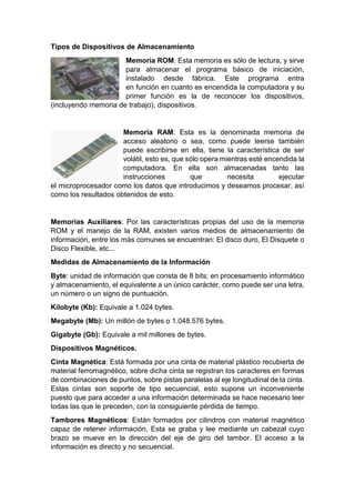 Tipos de Dispositivos de Almacenamiento
Memoria ROM: Esta memoria es sólo de lectura, y sirve
para almacenar el programa básico de iniciación,
instalado desde fábrica. Este programa entra
en función en cuanto es encendida la computadora y su
primer función es la de reconocer los dispositivos,
(incluyendo memoria de trabajo), dispositivos.
Memoria RAM: Esta es la denominada memoria de
acceso aleatorio o sea, como puede leerse también
puede escribirse en ella, tiene la característica de ser
volátil, esto es, que sólo opera mientras esté encendida la
computadora. En ella son almacenadas tanto las
instrucciones que necesita ejecutar
el microprocesador como los datos que introducimos y deseamos procesar, así
como los resultados obtenidos de esto.
Memorias Auxiliares: Por las características propias del uso de la memoria
ROM y el manejo de la RAM, existen varios medios de almacenamiento de
información, entre los más comunes se encuentran: El disco duro, El Disquete o
Disco Flexible, etc...
Medidas de Almacenamiento de la Información
Byte: unidad de información que consta de 8 bits; en procesamiento informático
y almacenamiento, el equivalente a un único carácter, como puede ser una letra,
un número o un signo de puntuación.
Kilobyte (Kb): Equivale a 1.024 bytes.
Megabyte (Mb): Un millón de bytes o 1.048.576 bytes.
Gigabyte (Gb): Equivale a mil millones de bytes.
Dispositivos Magnéticos.
Cinta Magnética: Está formada por una cinta de material plástico recubierta de
material ferromagnético, sobre dicha cinta se registran los caracteres en formas
de combinaciones de puntos, sobre pistas paralelas al eje longitudinal de la cinta.
Estas cintas son soporte de tipo secuencial, esto supone un inconveniente
puesto que para acceder a una información determinada se hace necesario leer
todas las que le preceden, con la consiguiente pérdida de tiempo.
Tambores Magnéticos: Están formados por cilindros con material magnético
capaz de retener información, Esta se graba y lee mediante un cabezal cuyo
brazo se mueve en la dirección del eje de giro del tambor. El acceso a la
información es directo y no secuencial.
 