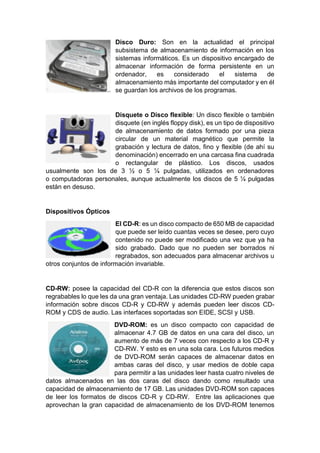 Disco Duro: Son en la actualidad el principal
subsistema de almacenamiento de información en los
sistemas informáticos. Es un dispositivo encargado de
almacenar información de forma persistente en un
ordenador, es considerado el sistema de
almacenamiento más importante del computador y en él
se guardan los archivos de los programas.
Disquete o Disco flexible: Un disco flexible o también
disquete (en inglés floppy disk), es un tipo de dispositivo
de almacenamiento de datos formado por una pieza
circular de un material magnético que permite la
grabación y lectura de datos, fino y flexible (de ahí su
denominación) encerrado en una carcasa fina cuadrada
o rectangular de plástico. Los discos, usados
usualmente son los de 3 ½ o 5 ¼ pulgadas, utilizados en ordenadores
o computadoras personales, aunque actualmente los discos de 5 ¼ pulgadas
están en desuso.
Dispositivos Ópticos
El CD-R: es un disco compacto de 650 MB de capacidad
que puede ser leído cuantas veces se desee, pero cuyo
contenido no puede ser modificado una vez que ya ha
sido grabado. Dado que no pueden ser borrados ni
regrabados, son adecuados para almacenar archivos u
otros conjuntos de información invariable.
CD-RW: posee la capacidad del CD-R con la diferencia que estos discos son
regrabables lo que les da una gran ventaja. Las unidades CD-RW pueden grabar
información sobre discos CD-R y CD-RW y además pueden leer discos CD-
ROM y CDS de audio. Las interfaces soportadas son EIDE, SCSI y USB.
DVD-ROM: es un disco compacto con capacidad de
almacenar 4.7 GB de datos en una cara del disco, un
aumento de más de 7 veces con respecto a los CD-R y
CD-RW. Y esto es en una sola cara. Los futuros medios
de DVD-ROM serán capaces de almacenar datos en
ambas caras del disco, y usar medios de doble capa
para permitir a las unidades leer hasta cuatro niveles de
datos almacenados en las dos caras del disco dando como resultado una
capacidad de almacenamiento de 17 GB. Las unidades DVD-ROM son capaces
de leer los formatos de discos CD-R y CD-RW. Entre las aplicaciones que
aprovechan la gran capacidad de almacenamiento de los DVD-ROM tenemos
 