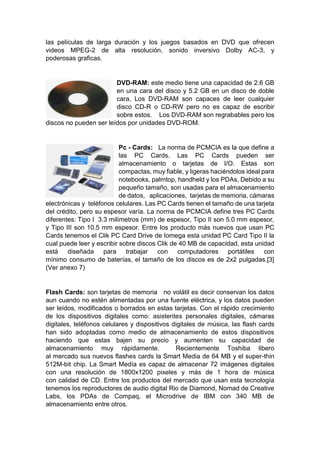las películas de larga duración y los juegos basados en DVD que ofrecen
videos MPEG-2 de alta resolución, sonido inversivo Dolby AC-3, y
poderosas graficas.
DVD-RAM: este medio tiene una capacidad de 2.6 GB
en una cara del disco y 5.2 GB en un disco de doble
cara, Los DVD-RAM son capaces de leer cualquier
disco CD-R o CD-RW pero no es capaz de escribir
sobre estos. Los DVD-RAM son regrabables pero los
discos no pueden ser leídos por unidades DVD-ROM.
Pc - Cards: La norma de PCMCIA es la que define a
las PC Cards. Las PC Cards pueden ser
almacenamiento o tarjetas de I/O. Estas son
compactas, muy fiable, y ligeras haciéndolos ideal para
notebooks, palmtop, handheld y los PDAs, Debido a su
pequeño tamaño, son usadas para el almacenamiento
de datos, aplicaciones, tarjetas de memoria, cámaras
electrónicas y teléfonos celulares. Las PC Cards tienen el tamaño de una tarjeta
del crédito, pero su espesor varía. La norma de PCMCIA define tres PC Cards
diferentes: Tipo I 3.3 milímetros (mm) de espesor, Tipo II son 5.0 mm espesor,
y Tipo III son 10.5 mm espesor. Entre los producto más nuevos que usan PC
Cards tenemos el Clik PC Card Drive de Iomega esta unidad PC Card Tipo II la
cual puede leer y escribir sobre discos Clik de 40 MB de capacidad, esta unidad
está diseñada para trabajar con computadores portátiles con
mínimo consumo de baterías, el tamaño de los discos es de 2x2 pulgadas.[3]
(Ver anexo 7)
Flash Cards: son tarjetas de memoria no volátil es decir conservan los datos
aun cuando no estén alimentadas por una fuente eléctrica, y los datos pueden
ser leídos, modificados o borrados en estas tarjetas. Con el rápido crecimiento
de los dispositivos digitales como: asistentes personales digitales, cámaras
digitales, teléfonos celulares y dispositivos digitales de música, las flash cards
han sido adoptadas como medio de almacenamiento de estos dispositivos
haciendo que estas bajen su precio y aumenten su capacidad de
almacenamiento muy rápidamente. Recientemente Toshiba libero
al mercado sus nuevos flashes cards la Smart Media de 64 MB y el super-thin
512M-bit chip. La Smart Medía es capaz de almacenar 72 imágenes digitales
con una resolución de 1800x1200 pixeles y más de 1 hora de música
con calidad de CD. Entre los productos del mercado que usan esta tecnología
tenemos los reproductores de audio digital Rio de Diamond, Nomad de Creative
Labs, los PDAs de Compaq, el Microdrive de IBM con 340 MB de
almacenamiento entre otros.
 
