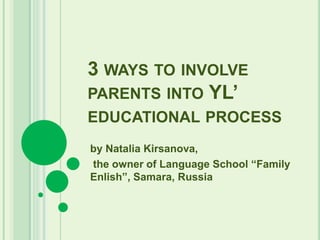 3 WAYS TO INVOLVE
PARENTS INTO YL’
EDUCATIONAL PROCESS
by Natalia Kirsanova,
the owner of Language School “Family
Enlish”, Samara, Russia
 
