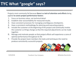TYCTYC What “google” says?
Projects most commonly fail because there is a lack of attention and efforts being
applied to seven project performance factors:
1. Focus on business value, not technical detail.
2. Establish clear accountability for measured results.
3. Have consistent processes for managing unambiguous checkpoints.
4. Have a consistent methodology for planning and executing projects.
5. Include the customer at the beginning of the project and continually involve
the customer as things change so that the required adjustments can be made
together.
6. Manage and motivate people so that project efforts will experience a zone of
optimal performance throughout its life
7. Provide the project team members the tools and techniques the need to
produce consistently successful projects.
Transform Your Company9/29/2018 @Natalya Naumenko
 