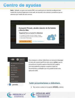 Nota: Upload+, es para una cuenta PRO, una cuenta pro en internet se adquiere por
medio de un precio fijado por el sitio web, de acuerdo a los sevicios y veneficios que se
obtienen por medio de este servicio.
Para empezar a utilizar slidershare es necesario despelgar
el menu de nuestro perfil (en este caso es yirles), que se
encuentra en la parte superior derecha de la pagina.
Con esto podemos empezar a explorar todas las
herramientas y utilidades que nos puede brindar esta
aplicación web.
Subir presentaciones a slideshare.
 Nos vamos a ubicar en la opción UPLOAD, y damos
 