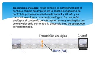 • Transmisión analógica: estas señales se caracterizan por el
continuo cambio de amplitud de la señal. En ingeniería de
control de procesos la señal oscila entre 4 y 20 mA, y es
transmitida en forma puramente analógica. En una señal
analógica el contenido de información es muy restringido; tan
solo el valor de la corriente y la presencia o no de esta puede
ser determinado.
 