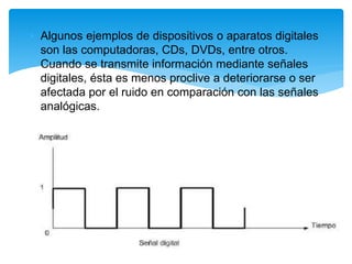 • Algunos ejemplos de dispositivos o aparatos digitales
son las computadoras, CDs, DVDs, entre otros.
Cuando se transmite información mediante señales
digitales, ésta es menos proclive a deteriorarse o ser
afectada por el ruido en comparación con las señales
analógicas.
 