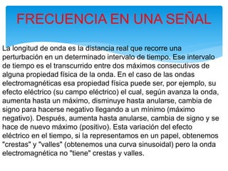 La longitud de onda es la distancia real que recorre una
perturbación en un determinado intervalo de tiempo. Ese intervalo
de tiempo es el transcurrido entre dos máximos consecutivos de
alguna propiedad física de la onda. En el caso de las ondas
electromagnéticas esa propiedad física puede ser, por ejemplo, su
efecto eléctrico (su campo eléctrico) el cual, según avanza la onda,
aumenta hasta un máximo, disminuye hasta anularse, cambia de
signo para hacerse negativo llegando a un mínimo (máximo
negativo). Después, aumenta hasta anularse, cambia de signo y se
hace de nuevo máximo (positivo). Esta variación del efecto
eléctrico en el tiempo, si la representamos en un papel, obtenemos
"crestas" y "valles" (obtenemos una curva sinusoidal) pero la onda
electromagnética no "tiene" crestas y valles.
FRECUENCIA EN UNA SEÑAL
 