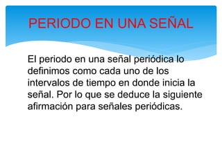 El periodo en una señal periódica lo
definimos como cada uno de los
intervalos de tiempo en donde inicia la
señal. Por lo que se deduce la siguiente
afirmación para señales periódicas.
PERIODO EN UNA SEÑAL
 