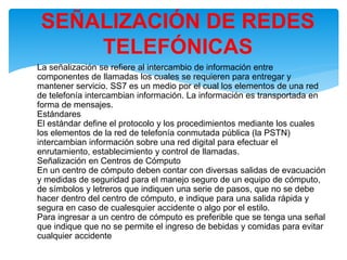 •
La señalización se refiere al intercambio de información entre
componentes de llamadas los cuales se requieren para entregar y
mantener servicio. SS7 es un medio por el cual los elementos de una red
de telefonía intercambian información. La información es transportada en
forma de mensajes.
Estándares
El estándar define el protocolo y los procedimientos mediante los cuales
los elementos de la red de telefonía conmutada pública (la PSTN)
intercambian información sobre una red digital para efectuar el
enrutamiento, establecimiento y control de llamadas.
Señalización en Centros de Cómputo
En un centro de cómputo deben contar con diversas salidas de evacuación
y medidas de seguridad para el manejo seguro de un equipo de cómputo,
de símbolos y letreros que indiquen una serie de pasos, que no se debe
hacer dentro del centro de cómputo, e indique para una salida rápida y
segura en caso de cualesquier accidente o algo por el estilo.
Para ingresar a un centro de cómputo es preferible que se tenga una señal
que indique que no se permite el ingreso de bebidas y comidas para evitar
cualquier accidente
SEÑALIZACIÓN DE REDES
TELEFÓNICAS
 