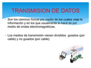 • Son los caminos físicos por medio de los cuales viaja la
información y en los que usualmente lo hace es por
medio de ondas electromagnéticas.
• Los medios de transmisión vienen divididos guiados (por
cable) y no guiados (por cable).
TRANSMISION DE DATOS
 