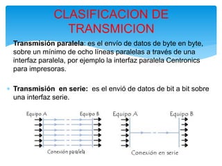  Transmisión paralela: es el envío de datos de byte en byte,
sobre un mínimo de ocho líneas paralelas a través de una
interfaz paralela, por ejemplo la interfaz paralela Centronics
para impresoras.
 Transmisión en serie: es el envió de datos de bit a bit sobre
una interfaz serie.
CLASIFICACION DE
TRANSMICION
 