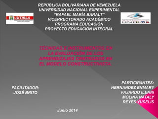 REPÚBLICA BOLIVARIANA DE VENEZUELA
UNIVERSIDAD NACIONAL EXPERIMENTAL
“RAFAEL MARÍA BARALT”
VICERRECTORADO ACADÉMICO
PROGRAMA EDUCACIÓN
PROYECTO EDUCACION INTEGRAL
FACILITADOR:
JOSÉ BRITO
PARTICIPANTES:
HERNANDEZ ENMARY
FAJARDO ILENNI
MOLINA NATALY
REYES YUSELIS
Junio 2014
 
