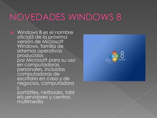    Windows 8 es el nombre
    oficial3 de la próxima
    versión de Microsoft
    Windows, familia de
    sistemas operativos
    producidos
    por Microsoft para su uso
    en computadoras
    personales, incluidas
    computadoras de
    escritorio en casa y de
    negocios, computadora
    s
    portátiles, netbooks, tabl
    ets,servidores y centros
    multimedia
 