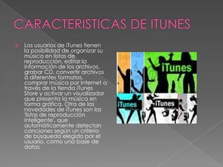    Los usuarios de iTunes tienen
    la posibilidad de organizar su
    música en listas de
    reproducción, editar la
    información de los archivos,
    grabar CD, convertir archivos
    a diferentes formatos,
    comprar música por Internet a
    través de la tienda iTunes
    Store y activar un visualizador
    que presenta la música en
    forma gráfica. Otra de las
    novedades de iTunes son las
    'listas de reproducción
    inteligente', que
    automáticamente detectan
    canciones según un criterio
    de búsqueda elegido por el
    usuario, como una base de
    datos
 