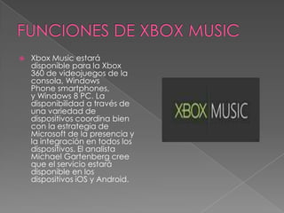    Xbox Music estará
    disponible para la Xbox
    360 de videojuegos de la
    consola, Windows
    Phone smartphones,
    y Windows 8 PC. La
    disponibilidad a través de
    una variedad de
    dispositivos coordina bien
    con la estrategia de
    Microsoft de la presencia y
    la integración en todos los
    dispositivos. El analista
    Michael Gartenberg cree
    que el servicio estará
    disponible en los
    dispositivos iOS y Android.
 