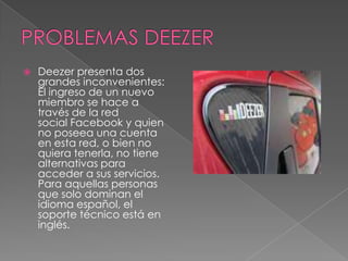    Deezer presenta dos
    grandes inconvenientes:
    El ingreso de un nuevo
    miembro se hace a
    través de la red
    social Facebook y quien
    no poseea una cuenta
    en esta red, o bien no
    quiera tenerla, no tiene
    alternativas para
    acceder a sus servicios.
    Para aquellas personas
    que solo dominan el
    idioma español, el
    soporte técnico está en
    inglés.
 