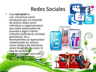 Redes Sociales
• Una red social es
una estructura social
compuesta por un conjunto
de actores (tales como
individuos u organizaciones)
que están relacionados de
acuerdo a algún criterio
(relación profesional, amistad,
parentesco, etc.).
Normalmente se representan
simbolizando los actores
como nodos y las relaciones
como líneas que los unen. El
tipo de conexión
representable en una red
social es una relacion
diádicao lazo interpersonal.
 