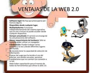 VENTAJAS DE LA WEB 2.0
• Software legal: No hay que preocuparse por
licencia alguna.
• Disponibles desde cualquier lugar.
• Multiplataforma: Funcionan
independientemente del sistema operativo
que se use e incluso se puede acceder desde
cualquier dispositivo.
• Siempre actualizado: El servicio se encarga de
las actualizaciones del software.
• Menor requerimiento de hardware: Sólo se
necesita poder utilizar un navegador.
• Colaboración: Pueden trabajar varias
personas a la vez y desde diferentes lugares
del mundo.
• Se necesita tener la capacidad de selección de
información.
• A pesar del auge que ha tenido el uso del
Internet, aún existen escuelas, personas
o poblaciones que no cuentan con conexión a
la red.
• Debe haber capacitación para el manejo de
todas las herramientas que ofrece la web 2.0.
 