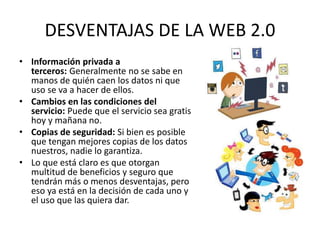 DESVENTAJAS DE LA WEB 2.0
• Información privada a
terceros: Generalmente no se sabe en
manos de quién caen los datos ni que
uso se va a hacer de ellos.
• Cambios en las condiciones del
servicio: Puede que el servicio sea gratis
hoy y mañana no.
• Copias de seguridad: Si bien es posible
que tengan mejores copias de los datos
nuestros, nadie lo garantiza.
• Lo que está claro es que otorgan
multitud de beneficios y seguro que
tendrán más o menos desventajas, pero
eso ya está en la decisión de cada uno y
el uso que las quiera dar.
 