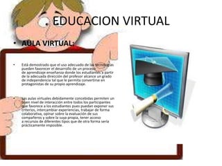 EDUCACION VIRTUAL
• AULA VIRTUAL:
• Está demostrado que el uso adecuado de las tecnologías
pueden favorecer el desarrollo de un proceso
de aprendizaje enseñanza donde los estudiantes a partir
de la adecuada dirección del profesor alcance un grado
de independencia tal que le permita convertirse en
protagonistas de su propio aprendizaje.
• Las aulas virtuales debidamente concebidas permiten un
buen nivel de interacción entre todos los participantes
que favorece a los estudiantes pues puedan exponer sus
criterios, intercambiar experiencias, trabajar de forma
colaborativa, opinar sobre la evaluación de sus
compañeros y sobre la suya propia, tener acceso
a recursos de diferentes tipos que de otra forma sería
prácticamente imposible.
 