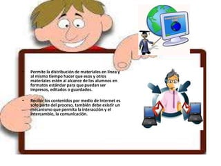 • Permite la distribución de materiales en línea y
al mismo tiempo hacer que esos y otros
materiales estén al alcance de los alumnos en
formatos estándar para que puedan ser
impresos, editados o guardados.
• Recibir los contenidos por medio de Internet es
solo parte del proceso, también debe existir un
mecanismo que permita la interacción y el
intercambio, la comunicación.
 