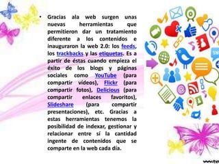 • Gracias ala web surgen unas
nuevas herramientas que
permitieron dar un tratamiento
diferente a los contenidos e
inauguraron la web 2.0: los feeds,
los trackbacks y las etiquetas. Es a
partir de éstas cuando empieza el
éxito de los blogs y páginas
sociales como YouTube (para
compartir vídeos), Flickr (para
compartir fotos), Delicious (para
compartir enlaces favoritos),
Slideshare (para compartir
presentaciones), etc. Gracias a
estas herramientas tenemos la
posibilidad de indexar, gestionar y
relacionar entre sí la cantidad
ingente de contenidos que se
comparte en la web cada día.
 