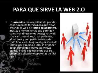 PARA QUE SIRVE LA WEB 2.O
• Los usuarios, sin necesidad de grandes
conocimientos técnicos, los que están
creando la web de forma colaborativa,
gracias a herramientas que permiten
compartir direcciones de páginas web,
sindicar contenidos, crear podcasts,
almacenar y compartir archivos de
todo tipo, crear blogs o páginas web de
forma fácil y rápida o incluso disponer
de un completo sistema operativo
online. Y todo ello haciendo uso de
potentes aplicaciones gratuitas de fácil
uso
 