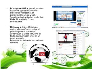 • La imagen estática: permiten subir
fotos e imágenes etiquetarlas,
ordenarlas y colocarlas en
presentaciones, blog y web
Son ejemplo de estas herramientas:
Flickr, Picasa Web, Zoomr,
Photobucket.
• El vídeo y la televisión: da un
vuelco a la enseñanza pasiva, al
permitir generar contenido
audiovisual. El vídeo convierte el
texto, audio, imagen y voz en un
único lenguaje.
Representante de esta herramienta:
Youtube.
 