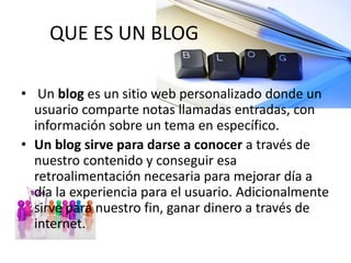 QUE ES UN BLOG
• Un blog es un sitio web personalizado donde un
usuario comparte notas llamadas entradas, con
información sobre un tema en específico.
• Un blog sirve para darse a conocer a través de
nuestro contenido y conseguir esa
retroalimentación necesaria para mejorar día a
día la experiencia para el usuario. Adicionalmente
sirve para nuestro fin, ganar dinero a través de
internet.
 