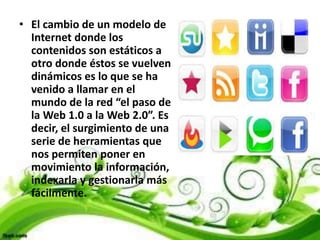 • El cambio de un modelo de
Internet donde los
contenidos son estáticos a
otro donde éstos se vuelven
dinámicos es lo que se ha
venido a llamar en el
mundo de la red “el paso de
la Web 1.0 a la Web 2.0”. Es
decir, el surgimiento de una
serie de herramientas que
nos permiten poner en
movimiento la información,
indexarla y gestionarla más
fácilmente.
 