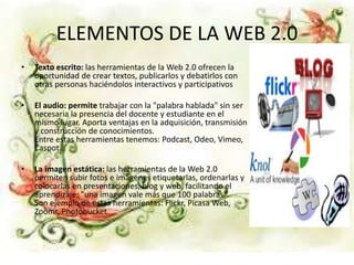 ELEMENTOS DE LA WEB 2.0
• Texto escrito: las herramientas de la Web 2.0 ofrecen la
oportunidad de crear textos, publicarlos y debatirlos con
otras personas haciéndolos interactivos y participativos
• El audio: permite trabajar con la "palabra hablada" sin ser
necesaria la presencia del docente y estudiante en el
mismo lugar. Aporta ventajas en la adquisición, transmisión
y construcción de conocimientos.
Entre estas herramientas tenemos: Podcast, Odeo, Vimeo,
Caspot.
• La imagen estática: las herramientas de la Web 2.0
permiten subir fotos e imágenes etiquetarlas, ordenarlas y
colocarlas en presentaciones, blog y web, facilitando el
aprendizaje: "una imagen vale más que 100 palabras".
Son ejemplo de estas herramientas: Flickr, Picasa Web,
Zoomr, Photobucket.
 