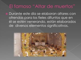    Durante este día se elaboran altares con
    ofrendas para los fieles difuntos que en
    él se estén venerando, están elaborados
    de diversos elementos significativos.
 