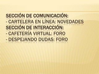 SECCIÓN DE COMUNICACIÓN:
- CARTELERA EN LÍNEA: NOVEDADES
SECCIÓN DE INTERACCIÓN:
- CAFETERÍA VIRTUAL: FORO
- DESPEJANDO DUDAS: FORO
 